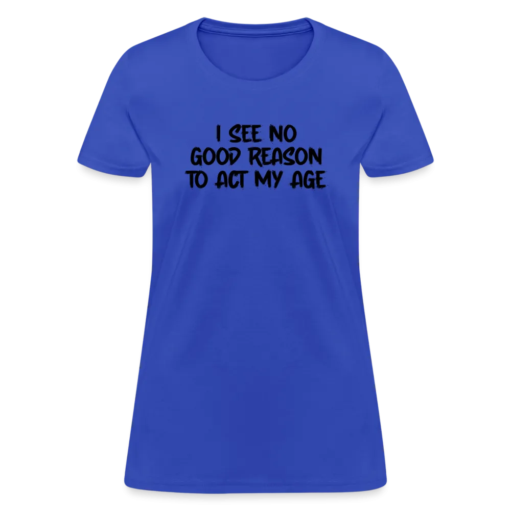I See No Good Reason To Act My Age Women's T-Shirt